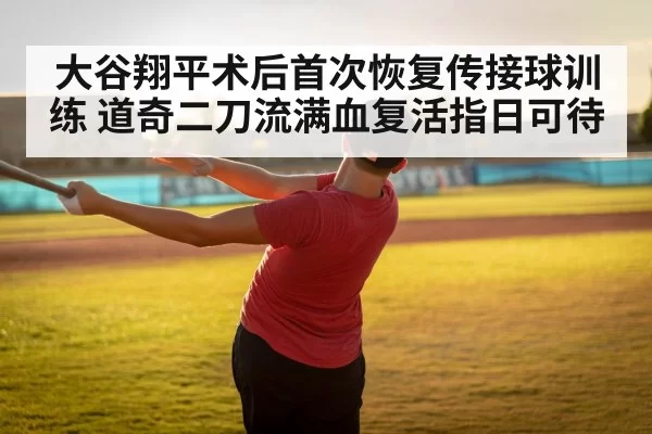 大谷翔平术后首次恢复传接球训练 道奇二刀流满血复活指日可待